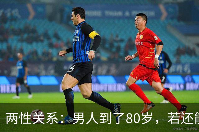 两性关系：男人到了80岁，若还能占到以下10条，绝对是人生赢家