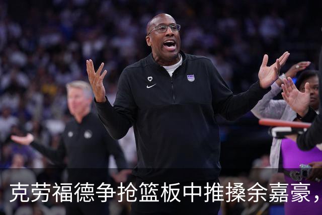 克劳福德争抢篮板中推搡余嘉豪，裁判判罚恶意犯规两罚一掷