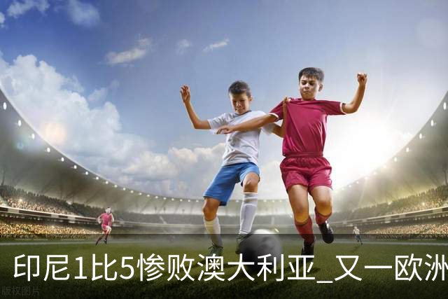 印尼1比5惨败澳大利亚 又一欧洲球星教练迷失亚洲？