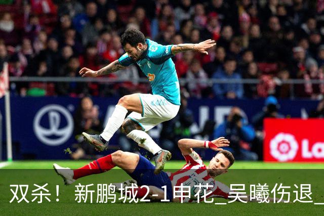 双杀！新鹏城2-1申花 吴曦伤退 戴伟浚韦斯利破门 拉唐失绝杀点球