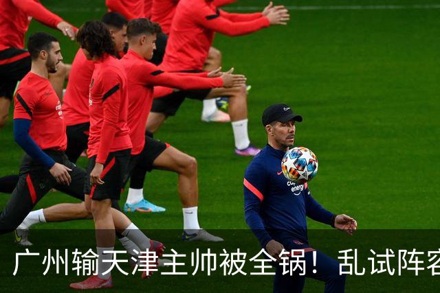 广州输天津主帅被全锅！乱试阵容引体系全乱，二四节用人一塌糊涂