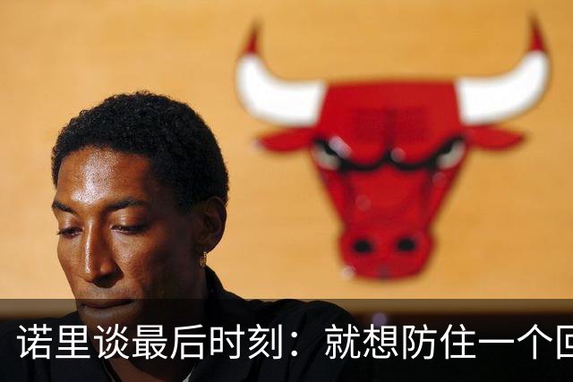 诺里谈最后时刻：就想防住一个回合 让他们很久没摸球的人投篮