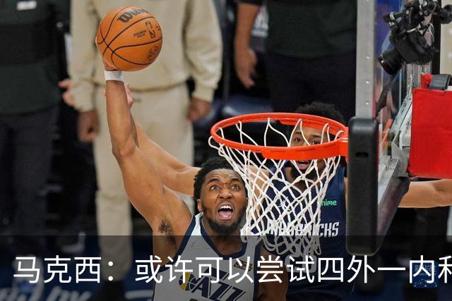 马克西：或许可以尝试四外一内&别总打五外 或可创造一些突破空间
