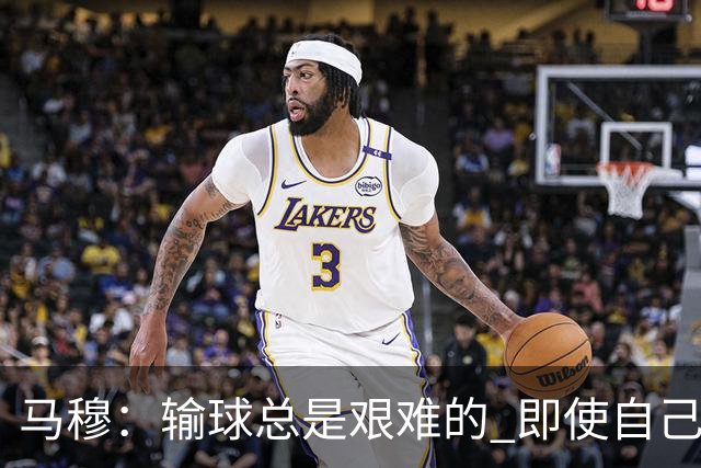 马穆：输球总是艰难的 即使自己打出了好的表现 明天必须强势反弹