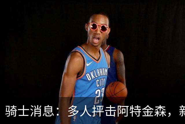 骑士消息：多人抨击阿特金森，新援持续灾难表现，战篮网出场更新