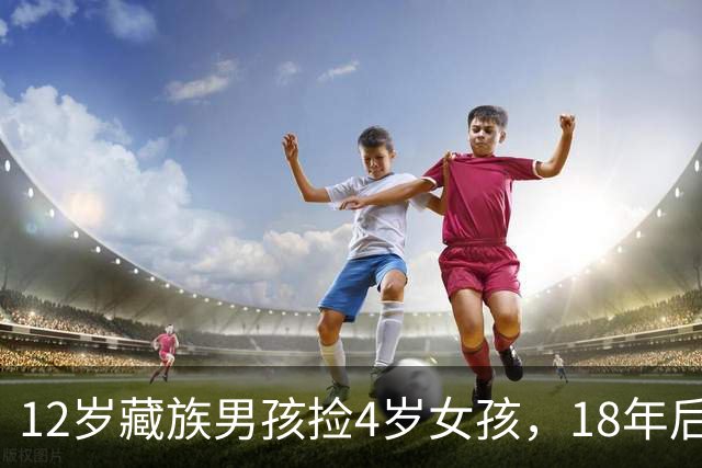 12岁藏族男孩捡4岁女孩，18年后两人坠入爱河，在爱与亲情间挣扎